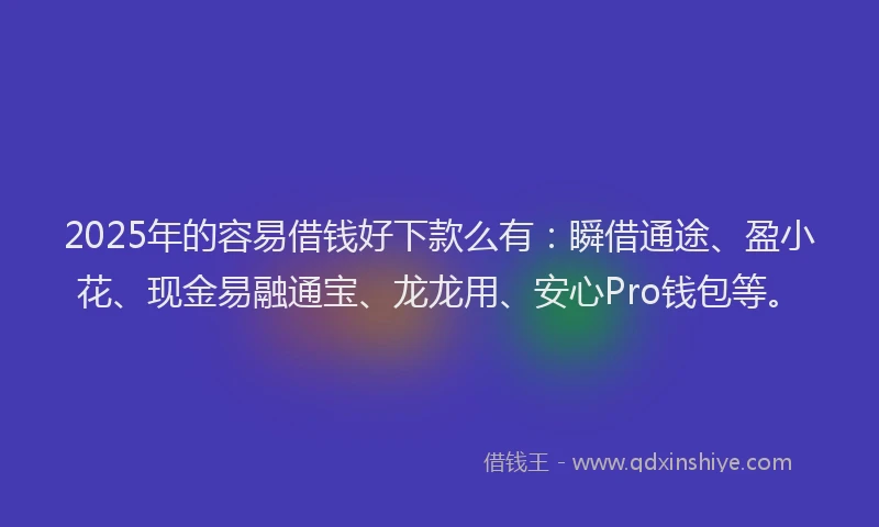 2025年的容易借钱好下款么有：瞬借通途、盈小花、现金易融通宝、龙龙用、安心Pro钱包等。