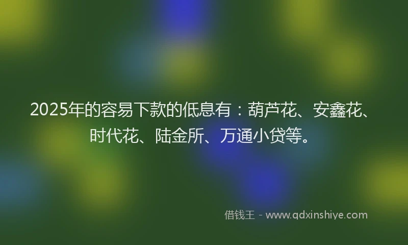 2025年的容易下款的低息有：葫芦花、安鑫花、时代花、陆金所、万通小贷等。