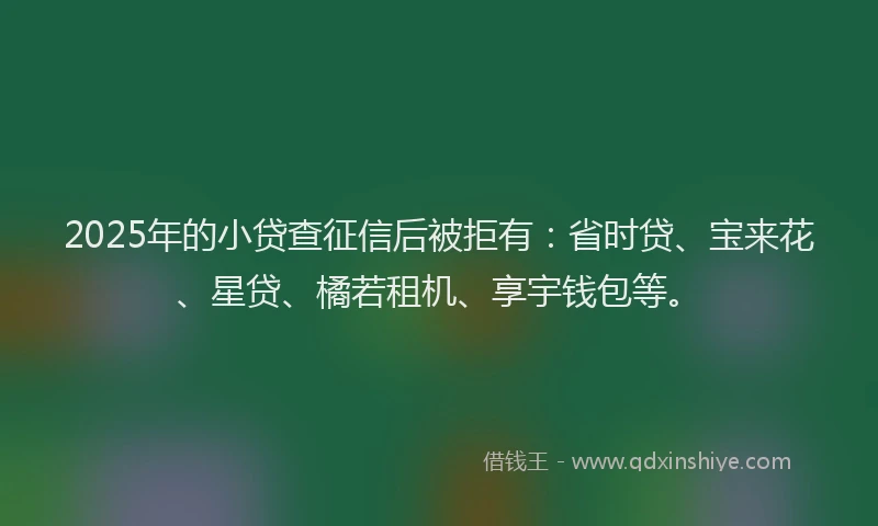 2025年的小贷查征信后被拒有：省时贷、宝来花、星贷、橘若租机、享宇钱包等。