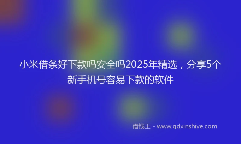 小米借条好下款吗安全吗2025年精选，分享5个新手机号容易下款的软件