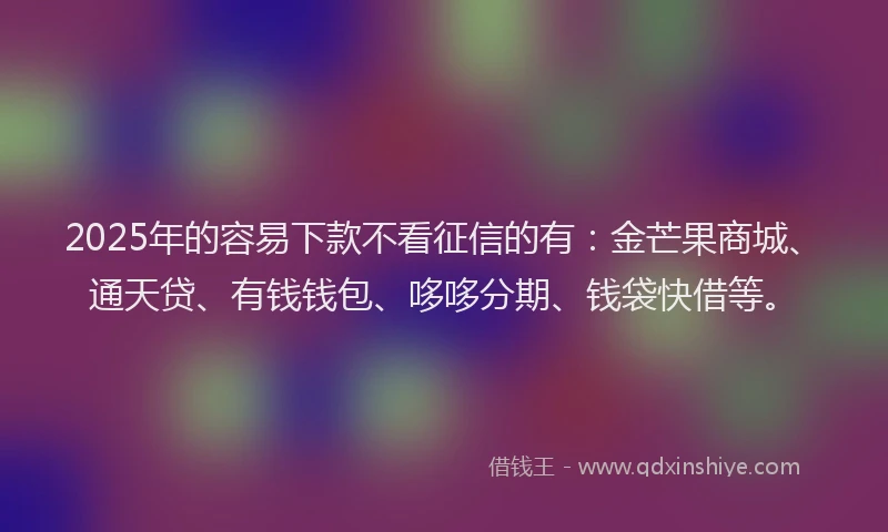 2025年的容易下款不看征信的有：金芒果商城、通天贷、有钱钱包、哆哆分期、钱袋快借等。