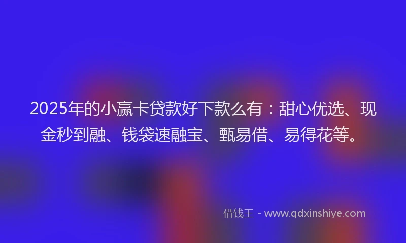 2025年的小赢卡贷款好下款么有：甜心优选、现金秒到融、钱袋速融宝、甄易借、易得花等。