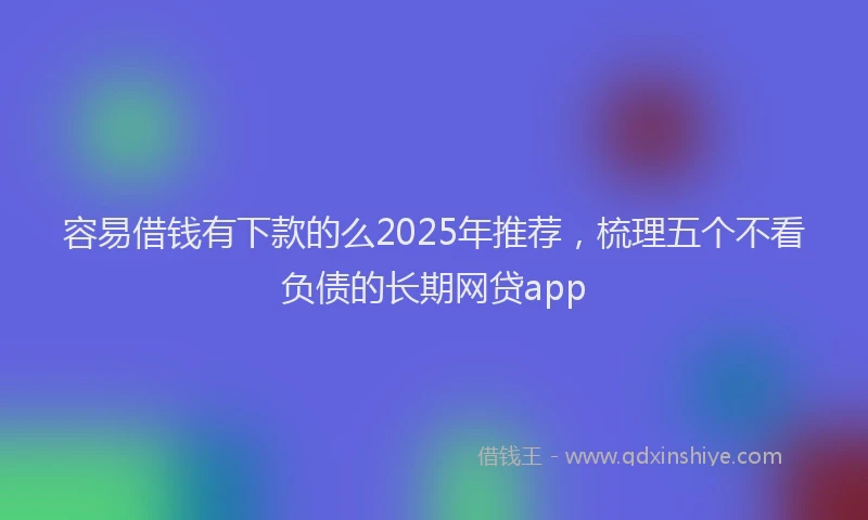容易借钱有下款的么2025年推荐，梳理五个不看负债的长期网贷app