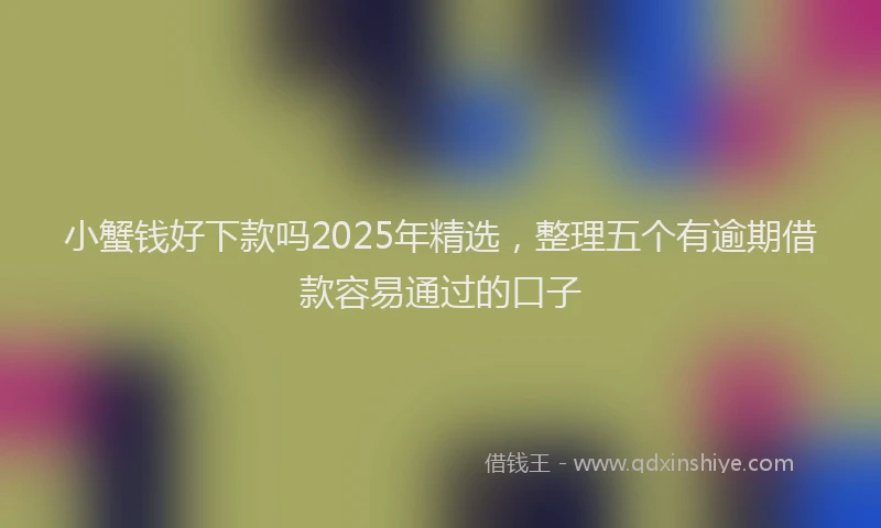 小蟹钱好下款吗2025年精选，整理五个有逾期借款容易通过的口子