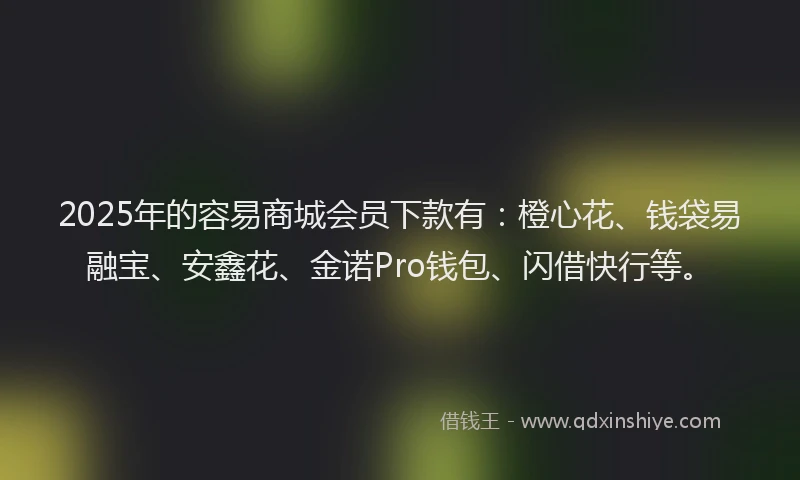 2025年的容易商城会员下款有：橙心花、钱袋易融宝、安鑫花、金诺Pro钱包、闪借快行等。