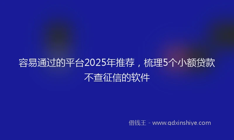 容易通过的平台2025年推荐，梳理5个小额贷款不查征信的软件