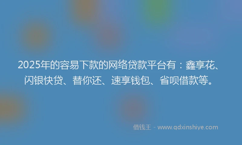 2025年的容易下款的网络贷款平台有：鑫享花、闪银快贷、替你还、速享钱包、省呗借款等。