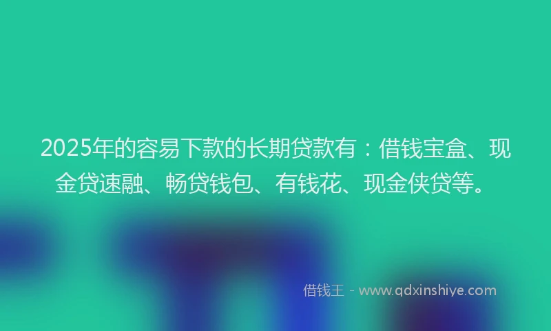 2025年的容易下款的长期贷款有：借钱宝盒、现金贷速融、畅贷钱包、有钱花、现金侠贷等。