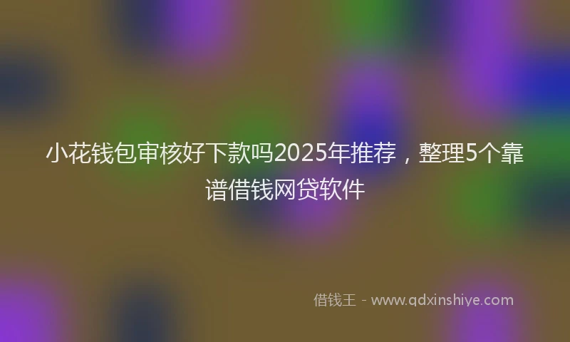 小花钱包审核好下款吗2025年推荐，整理5个靠谱借钱网贷软件