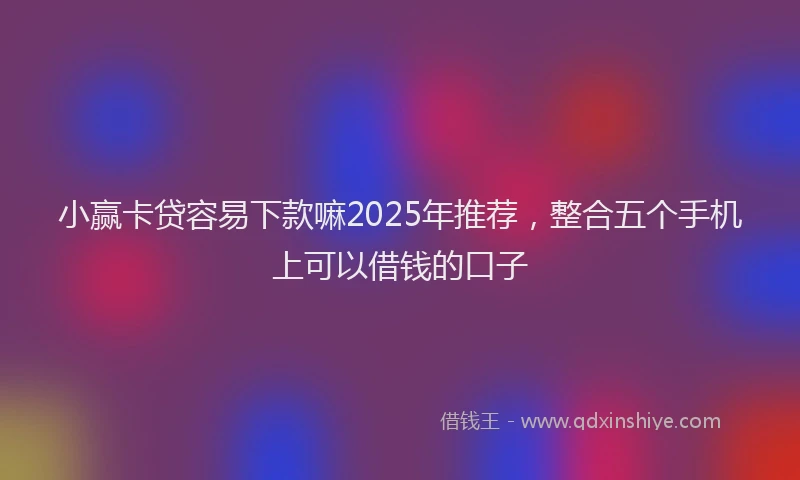 小赢卡贷容易下款嘛2025年推荐，整合五个手机上可以借钱的口子
