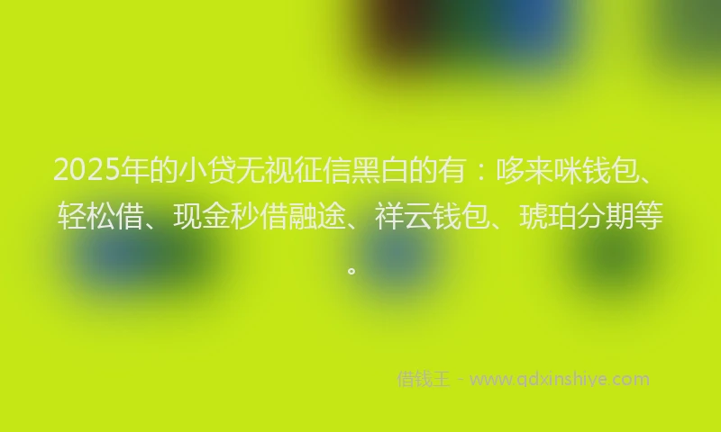 2025年的小贷无视征信黑白的有：哆来咪钱包、轻松借、现金秒借融途、祥云钱包、琥珀分期等。