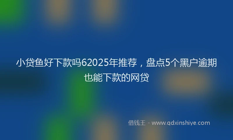 小贷鱼好下款吗62025年推荐，盘点5个黑户逾期也能下款的网贷