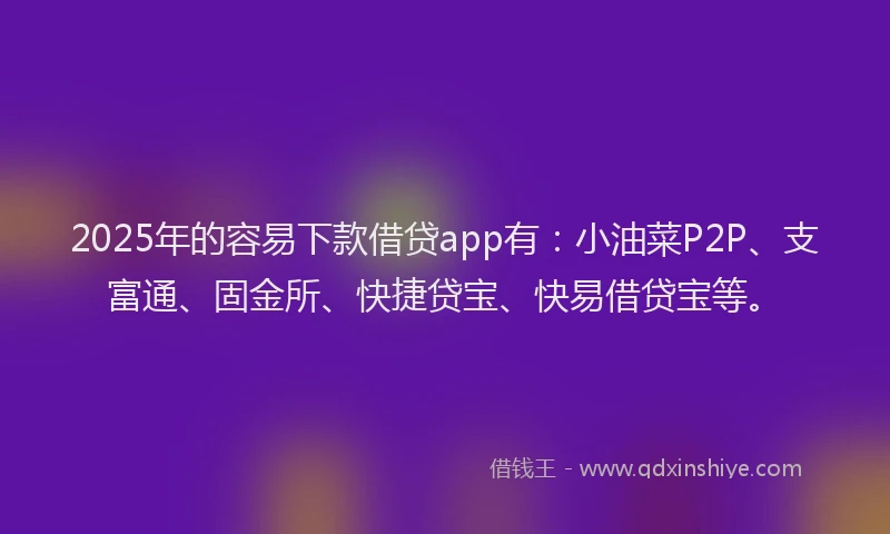 2025年的容易下款借贷app有：小油菜P2P、支富通、固金所、快捷贷宝、快易借贷宝等。