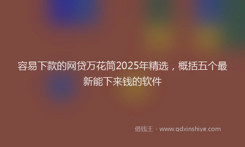 容易下款的网贷万花筒2025年精选，概括五个最新能下来钱的软件