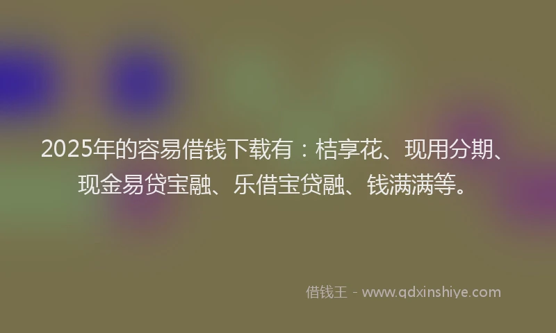 2025年的容易借钱下载有：桔享花、现用分期、现金易贷宝融、乐借宝贷融、钱满满等。