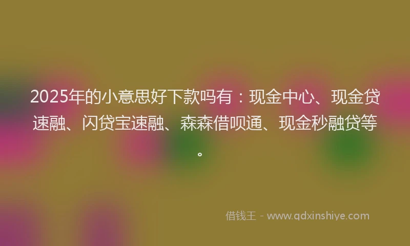 2025年的小意思好下款吗有：现金中心、现金贷速融、闪贷宝速融、森森借呗通、现金秒融贷等。