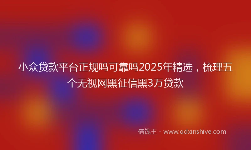 小众贷款平台正规吗可靠吗2025年精选，梳理五个无视网黑征信黑3万贷款
