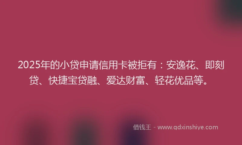 2025年的小贷申请信用卡被拒有：安逸花、即刻贷、快捷宝贷融、爱达财富、轻花优品等。