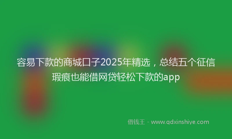 容易下款的商城口子2025年精选，总结五个征信瑕疵也能借网贷轻松下款的app