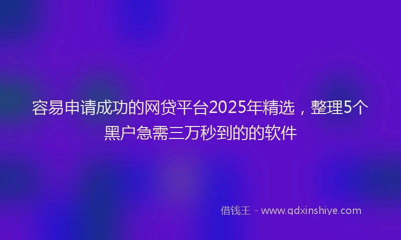 容易申请成功的网贷平台2025年精选，整理5个黑户急需三万秒到的的软件