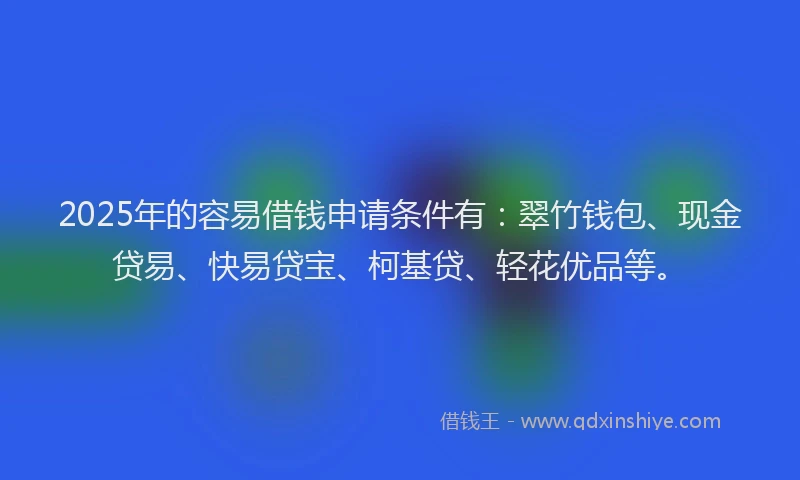 2025年的容易借钱申请条件有：翠竹钱包、现金贷易、快易贷宝、柯基贷、轻花优品等。