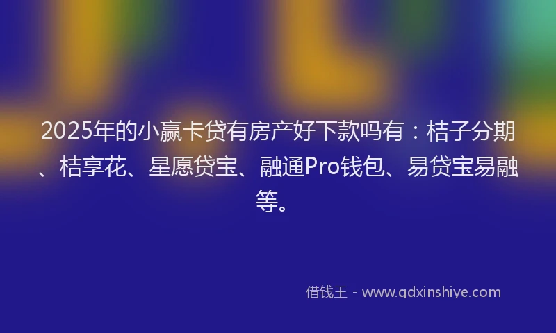 2025年的小赢卡贷有房产好下款吗有：桔子分期、桔享花、星愿贷宝、融通Pro钱包、易贷宝易融等。