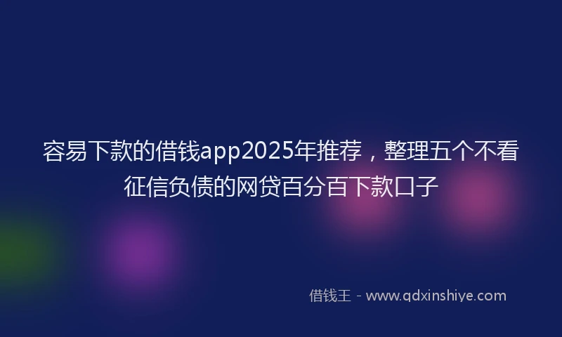 容易下款的借钱app2025年推荐，整理五个不看征信负债的网贷百分百下款口子