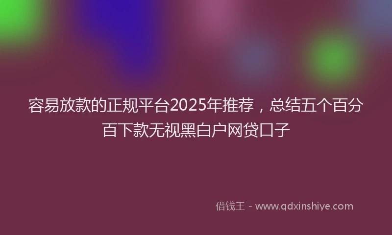 容易放款的正规平台2025年推荐，总结五个百分百下款无视黑白户网贷口子