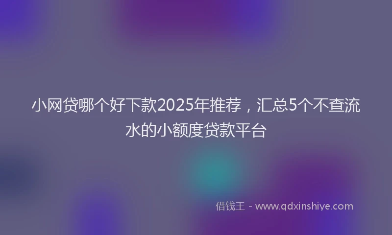 小网贷哪个好下款2025年推荐，汇总5个不查流水的小额度贷款平台
