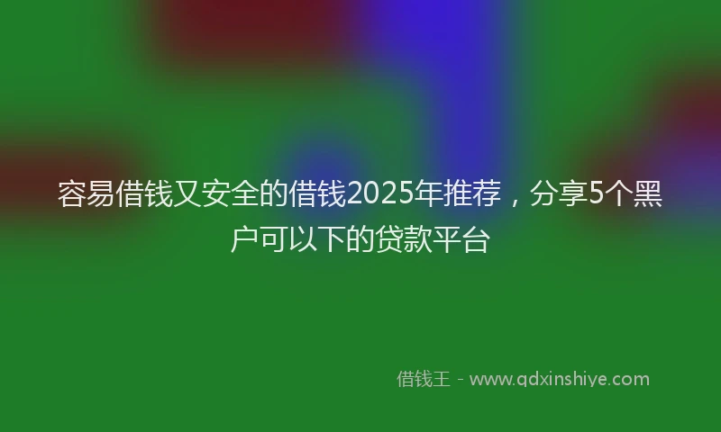 容易借钱又安全的借钱2025年推荐，分享5个黑户可以下的贷款平台