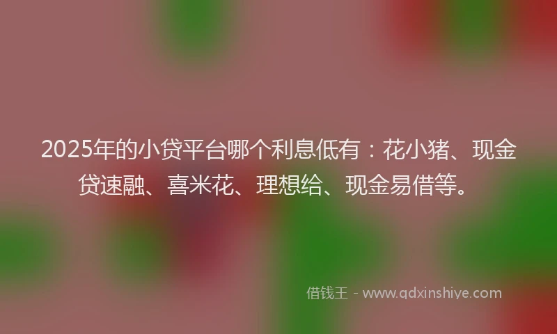 2025年的小贷平台哪个利息低有：花小猪、现金贷速融、喜米花、理想给、现金易借等。