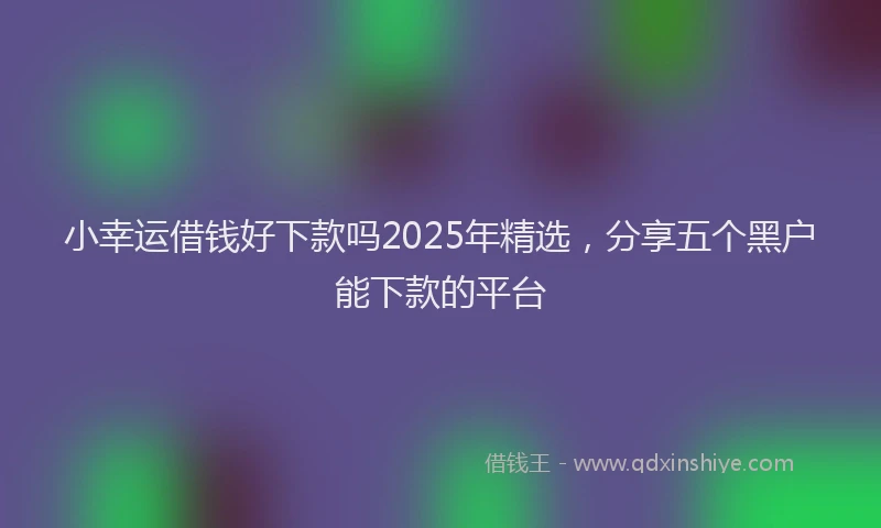 小幸运借钱好下款吗2025年精选，分享五个黑户能下款的平台