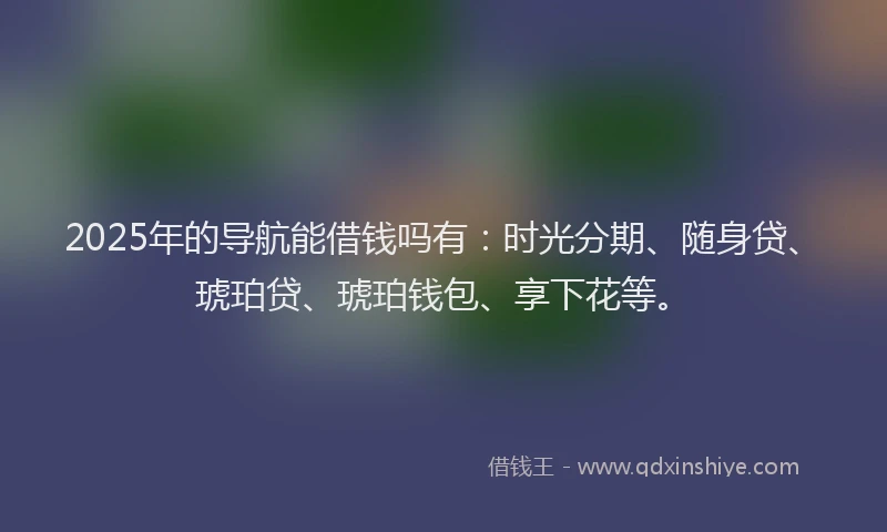 2025年的导航能借钱吗有：时光分期、随身贷、琥珀贷、琥珀钱包、享下花等。