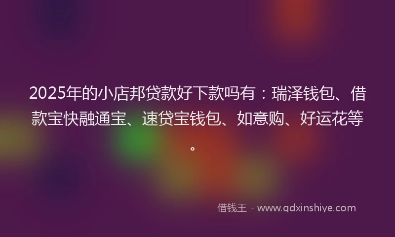 2025年的小店邦贷款好下款吗有：瑞泽钱包、借款宝快融通宝、速贷宝钱包、如意购、好运花等。
