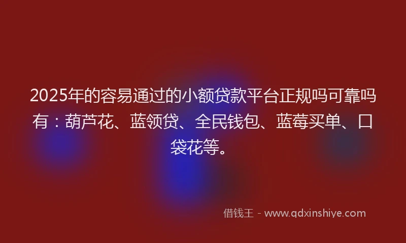 2025年的容易通过的小额贷款平台正规吗可靠吗有：葫芦花、蓝领贷、全民钱包、蓝莓买单、口袋花等。