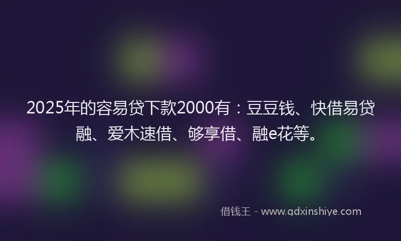 2025年的容易贷下款2000有：豆豆钱、快借易贷融、爱木速借、够享借、融e花等。