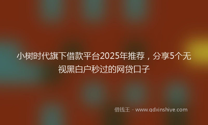 小树时代旗下借款平台2025年推荐，分享5个无视黑白户秒过的网贷口子