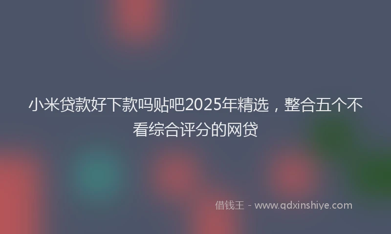 小米贷款好下款吗贴吧2025年精选，整合五个不看综合评分的网贷