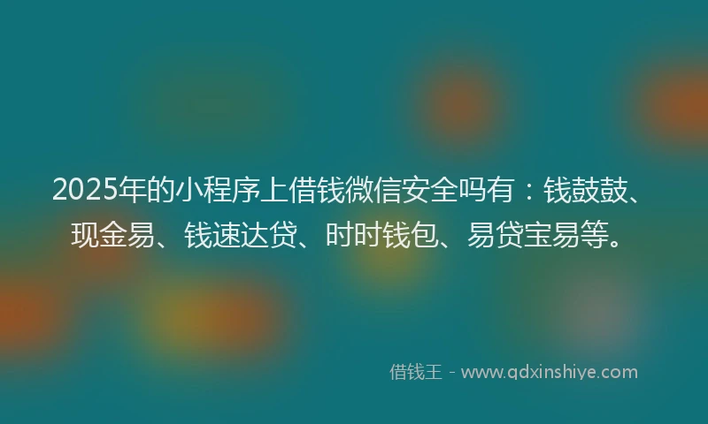 2025年的小程序上借钱微信安全吗有：钱鼓鼓、现金易、钱速达贷、时时钱包、易贷宝易等。