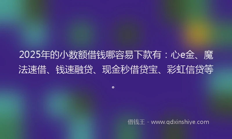 2025年的小数额借钱哪容易下款有：心e金、魔法速借、钱速融贷、现金秒借贷宝、彩虹信贷等。