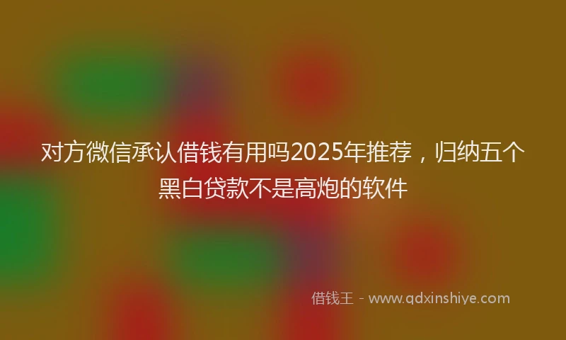 对方微信承认借钱有用吗2025年推荐，归纳五个黑白贷款不是高炮的软件