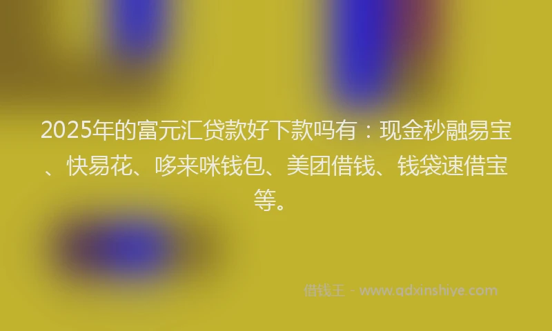 2025年的富元汇贷款好下款吗有：现金秒融易宝、快易花、哆来咪钱包、美团借钱、钱袋速借宝等。