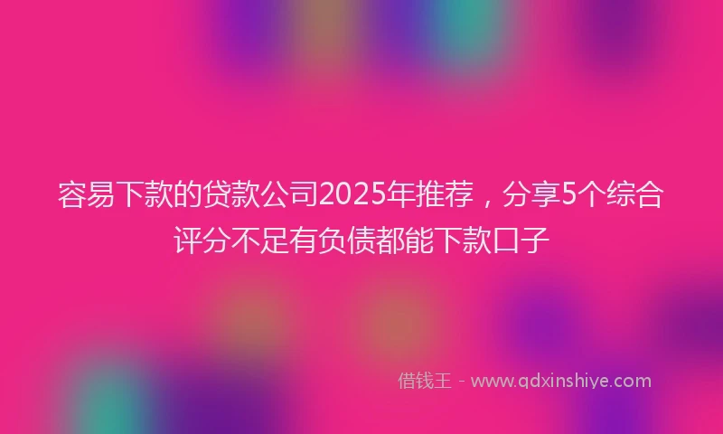 容易下款的贷款公司2025年推荐，分享5个综合评分不足有负债都能下款口子