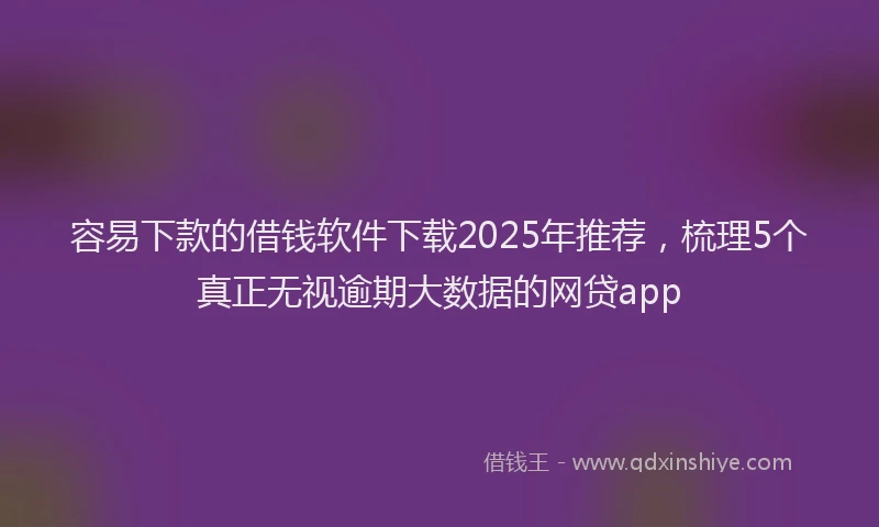 容易下款的借钱软件下载2025年推荐，梳理5个真正无视逾期大数据的网贷app