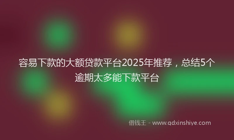 容易下款的大额贷款平台2025年推荐，总结5个逾期太多能下款平台