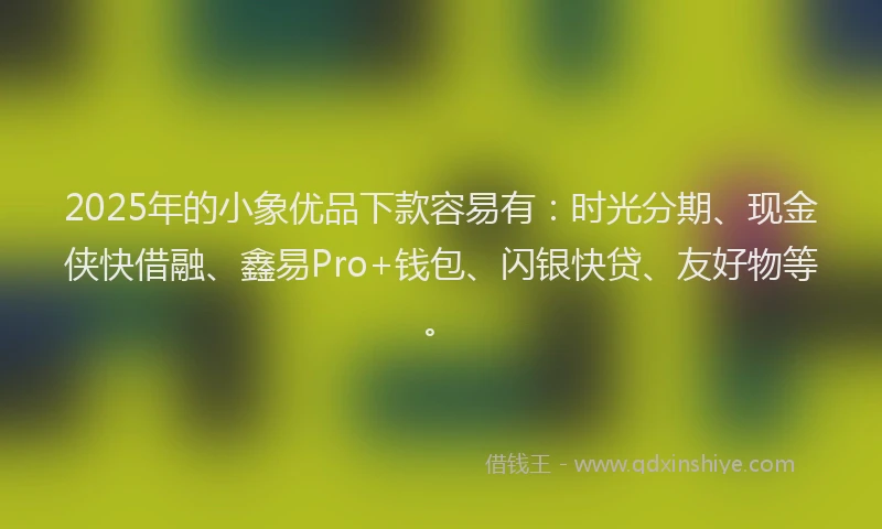 2025年的小象优品下款容易有：时光分期、现金侠快借融、鑫易Pro+钱包、闪银快贷、友好物等。