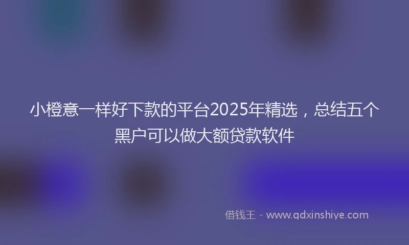 小橙意一样好下款的平台2025年精选，总结五个黑户可以做大额贷款软件