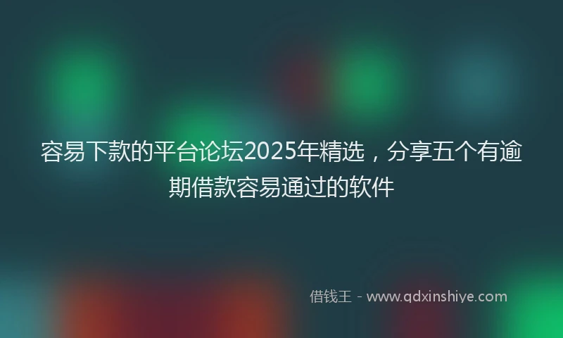 容易下款的平台论坛2025年精选，分享五个有逾期借款容易通过的软件
