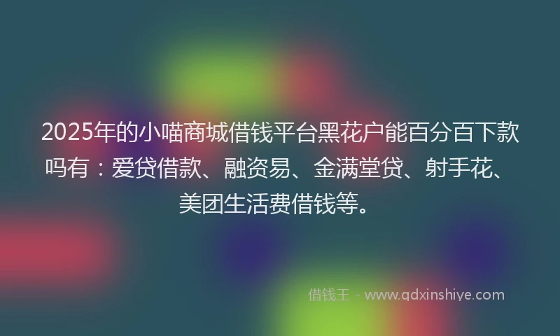 2025年的小喵商城借钱平台黑花户能百分百下款吗有：爱贷借款、融资易、金满堂贷、射手花、美团生活费借钱等。