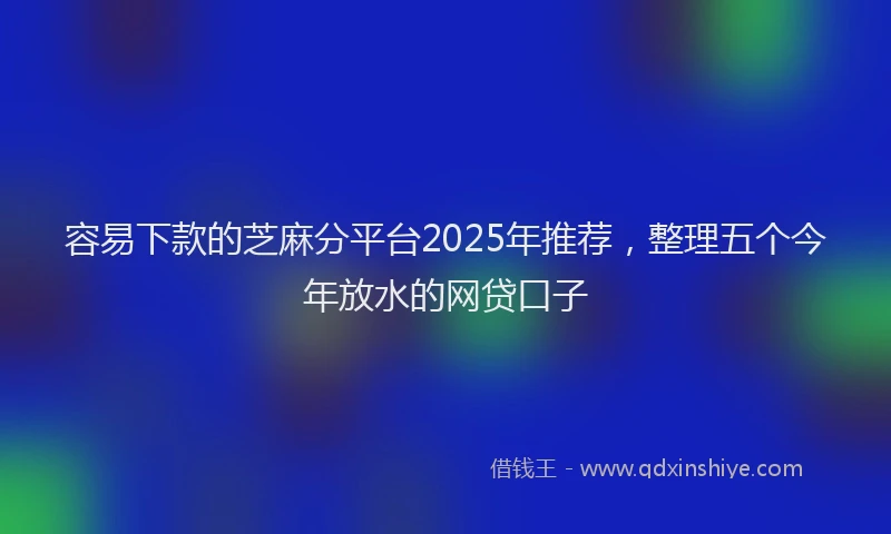容易下款的芝麻分平台2025年推荐，整理五个今年放水的网贷口子